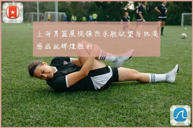 上海男篮展现强烈求胜欲望与饥渴感成就辉煌胜利