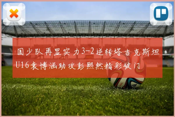 国少队再显实力3-2逆转塔吉克斯坦U16袁博涵助攻彭熙然精彩破门