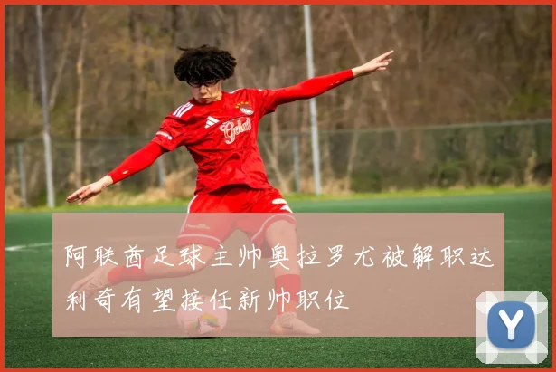 阿联酋足球主帅奥拉罗尤被解职达利奇有望接任新帅职位