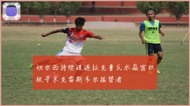 切尔西持续追逐拉克鲁瓦水晶宫积极寻求克雷斯韦尔接替者