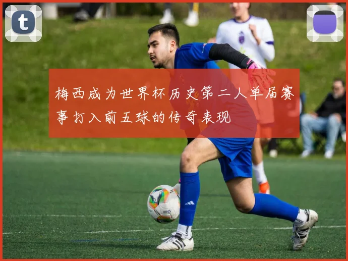 梅西成为世界杯历史第二人单届赛事打入前五球的传奇表现