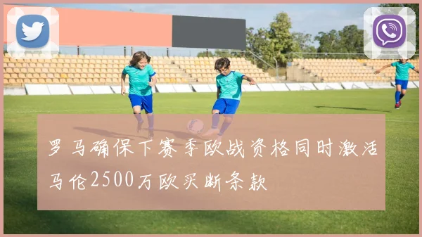 罗马确保下赛季欧战资格同时激活马伦2500万欧买断条款