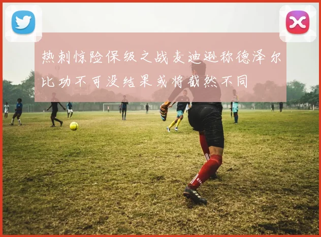 热刺惊险保级之战麦迪逊称德泽尔比功不可没结果或将截然不同