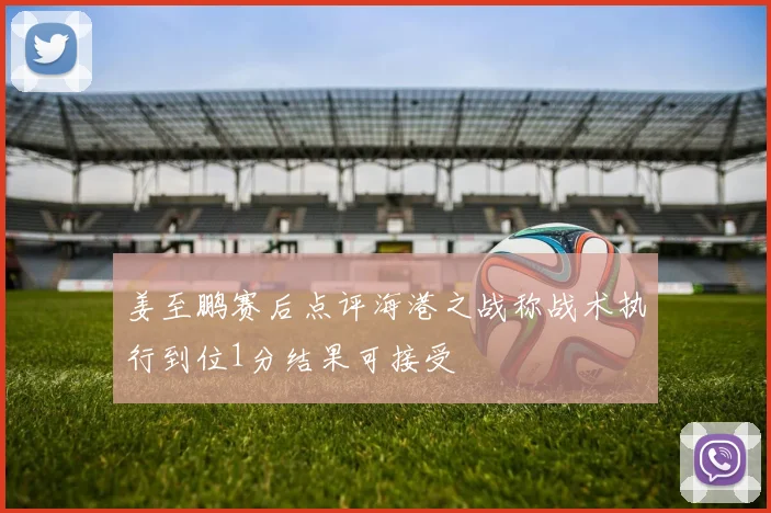 姜至鹏赛后点评海港之战称战术执行到位1分结果可接受