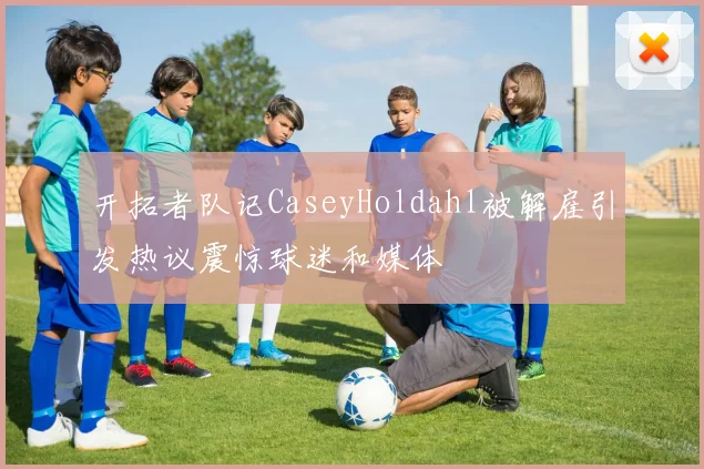 开拓者队记CaseyHoldahl被解雇引发热议震惊球迷和媒体