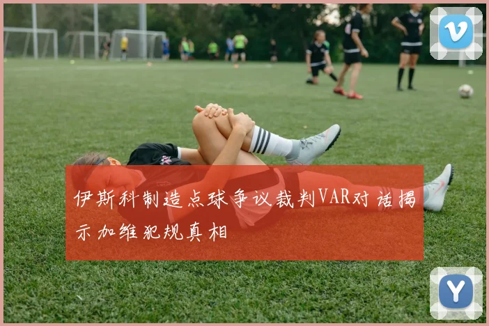 伊斯科制造点球争议裁判VAR对话揭示加维犯规真相
