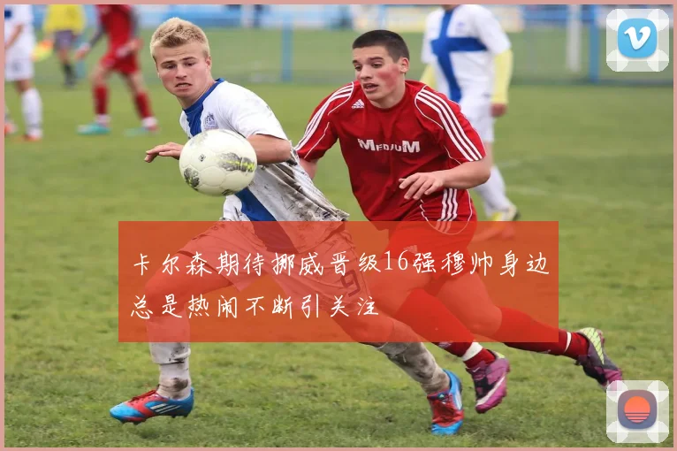 卡尔森期待挪威晋级16强穆帅身边总是热闹不断引关注