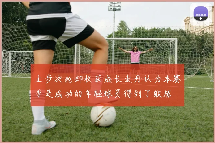 止步次轮却收获成长麦丹认为本赛季是成功的年轻球员得到了锻炼